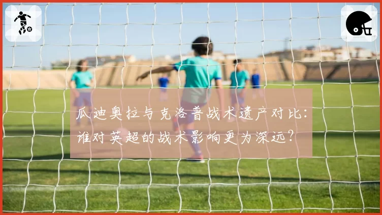 瓜迪奥拉与克洛普战术遗产对比：谁对英超的战术影响更为深远？