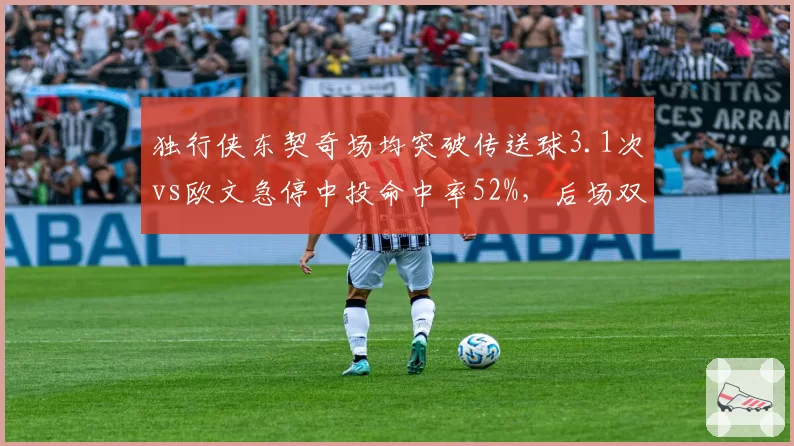 独行侠东契奇场均突破传送球3.1次vs欧文急停中投命中率52%，后场双核互补效果验证