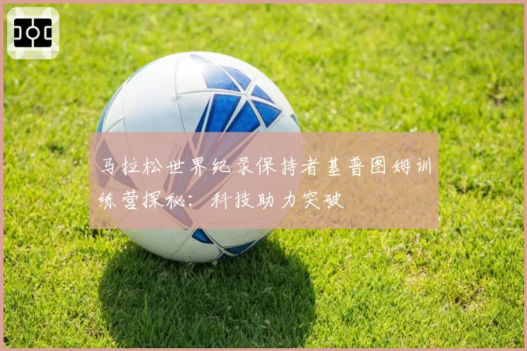 马拉松世界纪录保持者基普图姆训练营探秘:科技助力突破