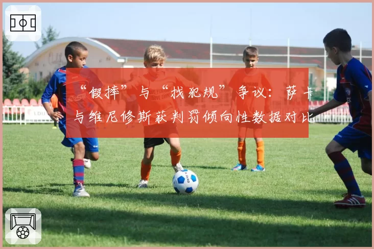 “假摔”与“找犯规”争议：萨卡与维尼修斯获判罚倾向性数据对比