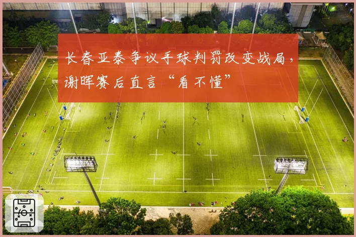 长春亚泰争议手球判罚改变战局,谢晖赛后直言“看不懂”