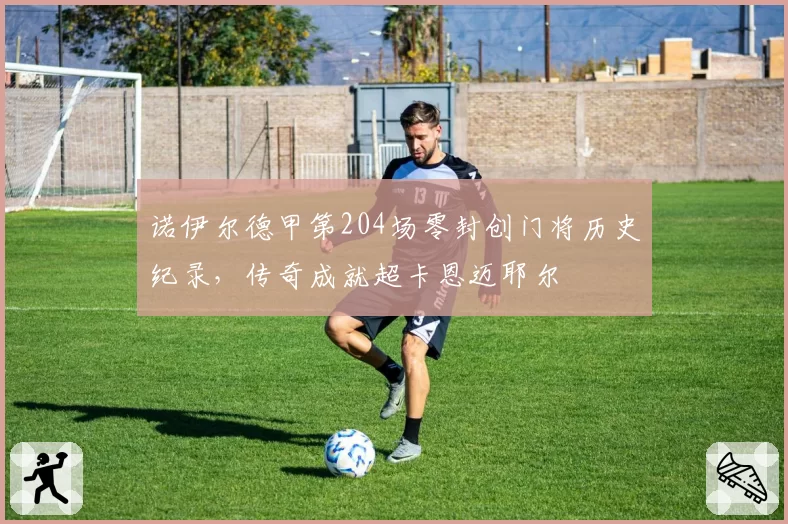 诺伊尔德甲第204场零封创门将历史纪录，传奇成就超卡恩迈耶尔