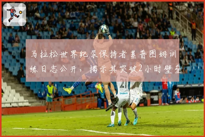 马拉松世界纪录保持者基普图姆训练日志公开，揭示其突破2小时壁垒的秘密