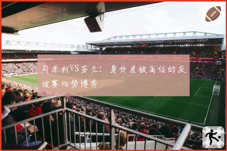 匈牙利VS芬兰：身价差被高估的友谊赛均势博弈