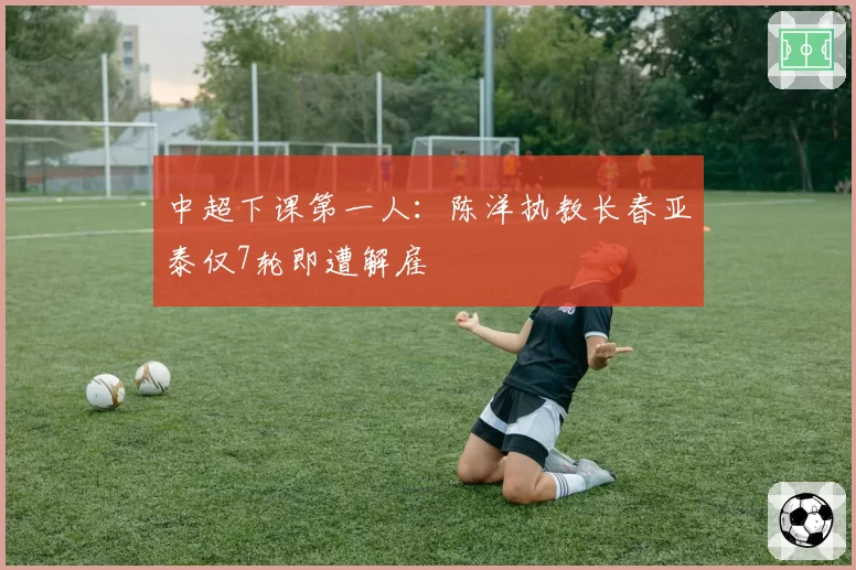 中超下课第一人：陈洋执教长春亚泰仅7轮即遭解雇