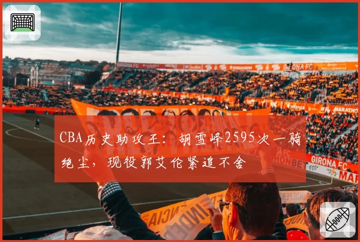 CBA历史助攻王：胡雪峰2595次一骑绝尘，现役郭艾伦紧追不舍
