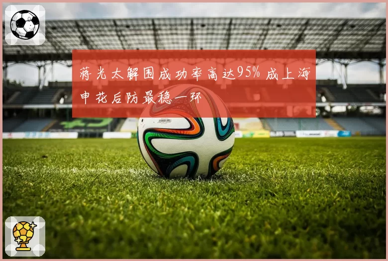 蒋光太解围成功率高达95% 成上海申花后防最稳一环