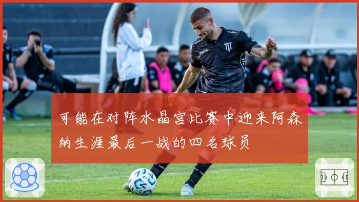 可能在对阵水晶宫比赛中迎来阿森纳生涯最后一战的四名球员