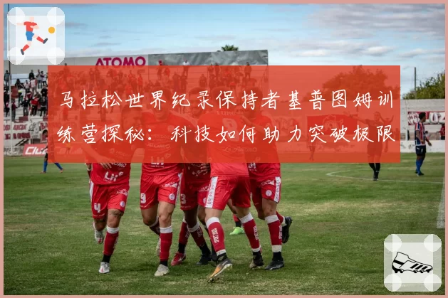 马拉松世界纪录保持者基普图姆训练营探秘：科技如何助力突破极限