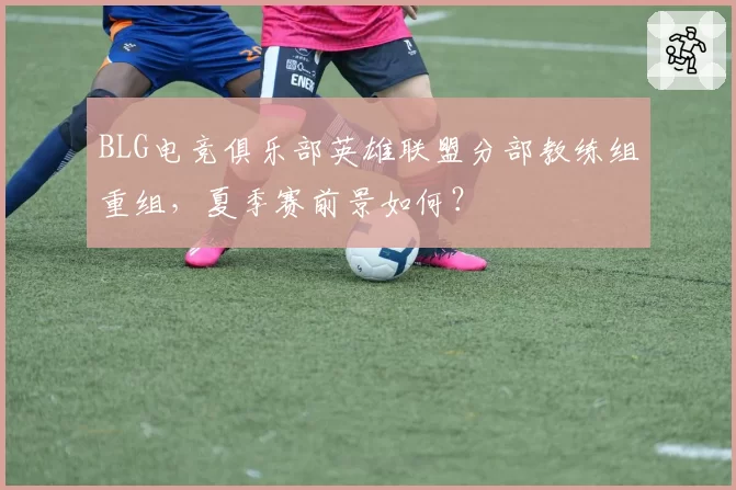 BLG电竞俱乐部英雄联盟分部教练组重组，夏季赛前景如何？