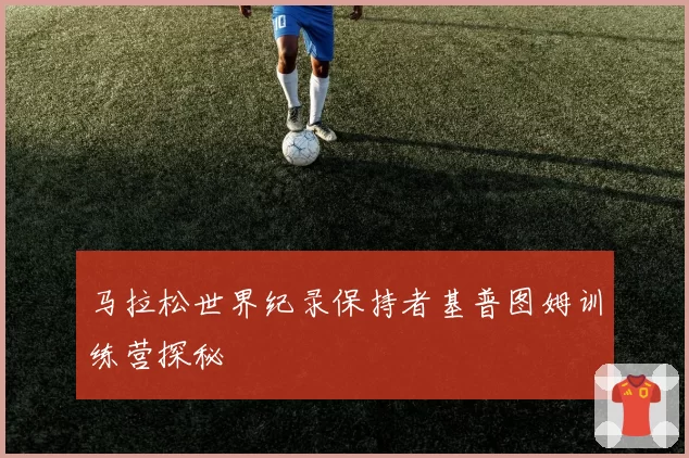 马拉松世界纪录保持者基普图姆训练营探秘