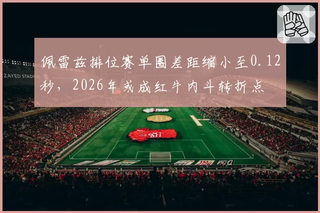 佩雷兹排位赛单圈差距缩小至0.12秒，2026年或成红牛内斗转折点