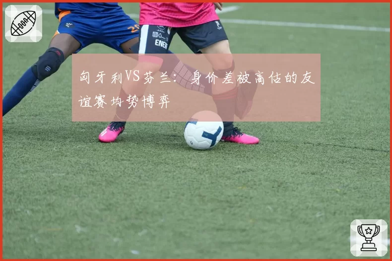 匈牙利VS芬兰：身价差被高估的友谊赛均势博弈