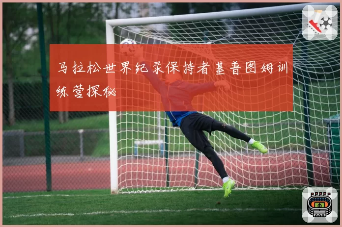 马拉松世界纪录保持者基普图姆训练营探秘