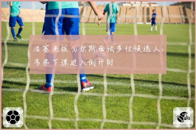 活塞老板戈尔斯面试多位候选人,韦弗下课进入倒计时