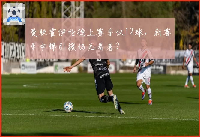 曼联霍伊伦德上赛季仅12球，新赛季中锋引援仍无着落？