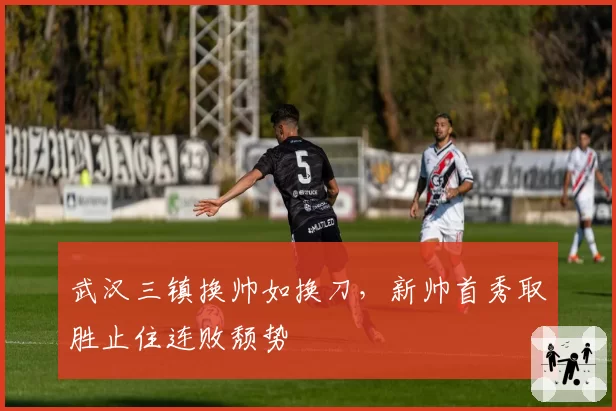 武汉三镇换帅如换刀,新帅首秀取胜止住连败颓势