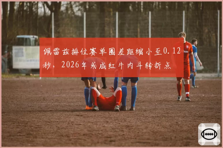 佩雷兹排位赛单圈差距缩小至0.12秒，2026年或成红牛内斗转折点