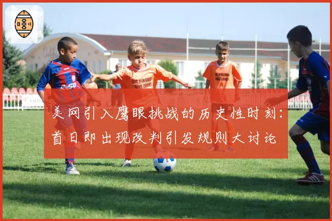 美网引入鹰眼挑战的历史性时刻：首日即出现改判引发规则大讨论