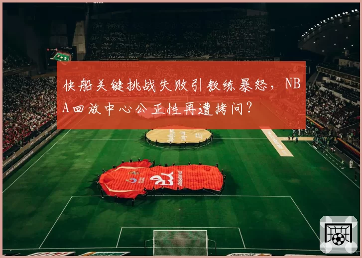 快船关键挑战失败引教练暴怒，NBA回放中心公正性再遭拷问？