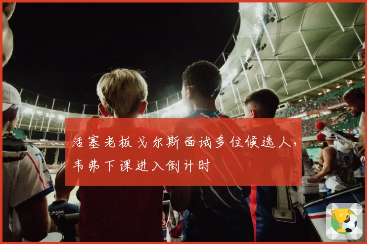 活塞老板戈尔斯面试多位候选人,韦弗下课进入倒计时