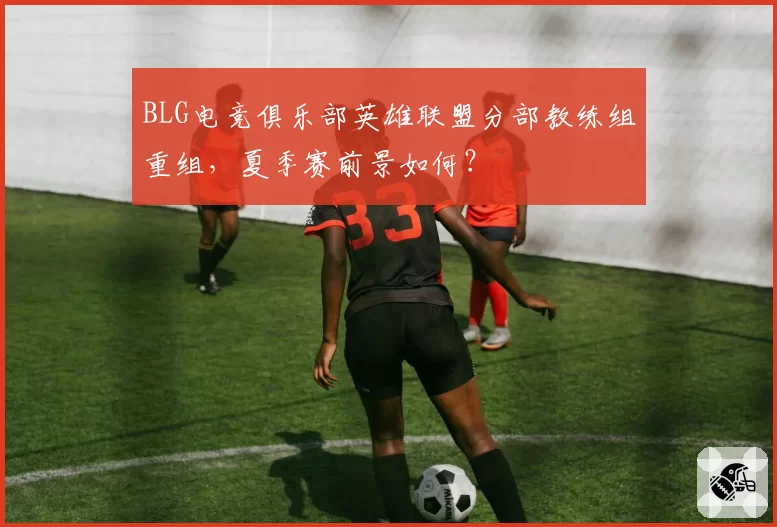 BLG电竞俱乐部英雄联盟分部教练组重组，夏季赛前景如何？