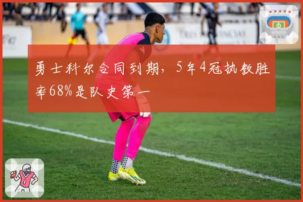 勇士科尔合同到期，5年4冠执教胜率68%是队史第一
