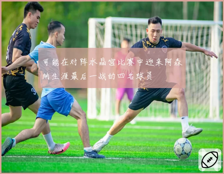 可能在对阵水晶宫比赛中迎来阿森纳生涯最后一战的四名球员