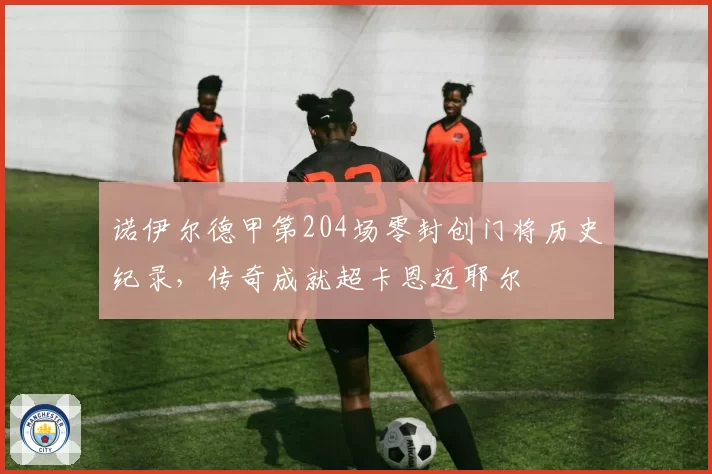 诺伊尔德甲第204场零封创门将历史纪录，传奇成就超卡恩迈耶尔