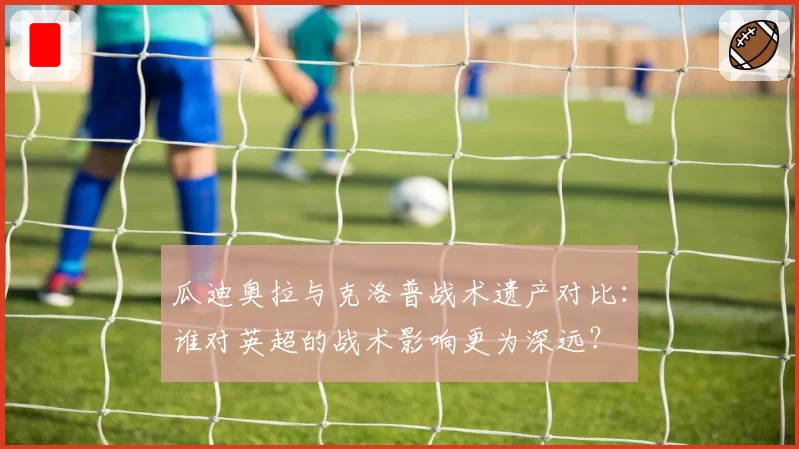 瓜迪奥拉与克洛普战术遗产对比：谁对英超的战术影响更为深远？