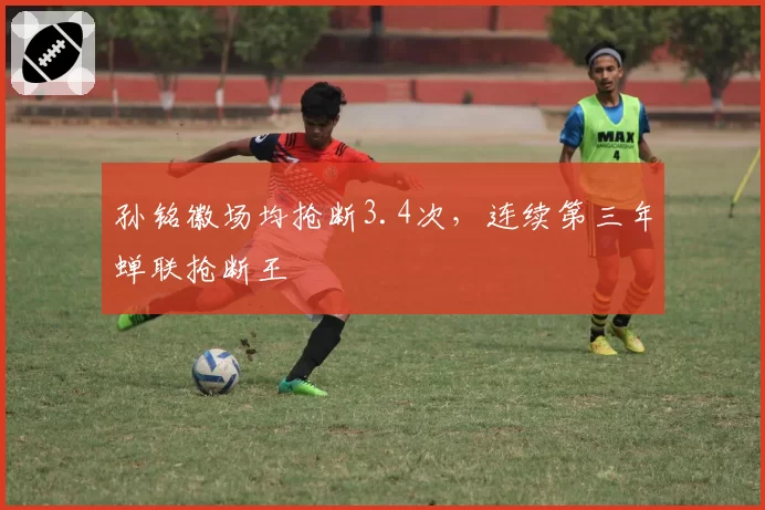 孙铭徽场均抢断3.4次，连续第三年蝉联抢断王
