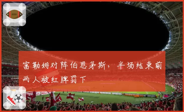 富勒姆对阵伯恩茅斯，半场结束前两人被红牌罚下