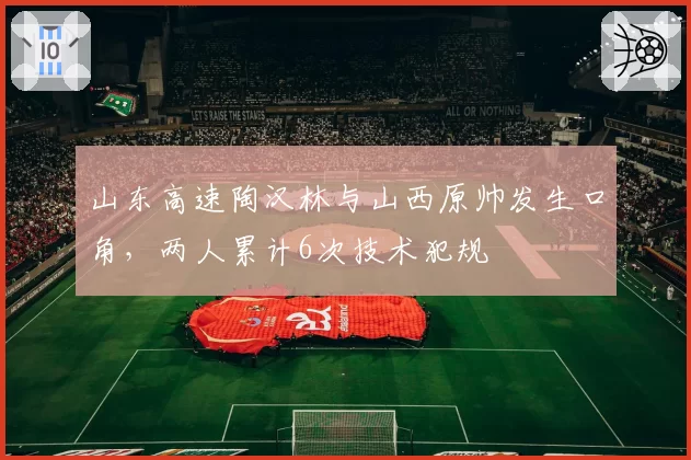 山东高速陶汉林与山西原帅发生口角，两人累计6次技术犯规