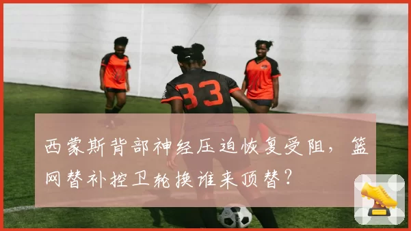 西蒙斯背部神经压迫恢复受阻，篮网替补控卫轮换谁来顶替？
