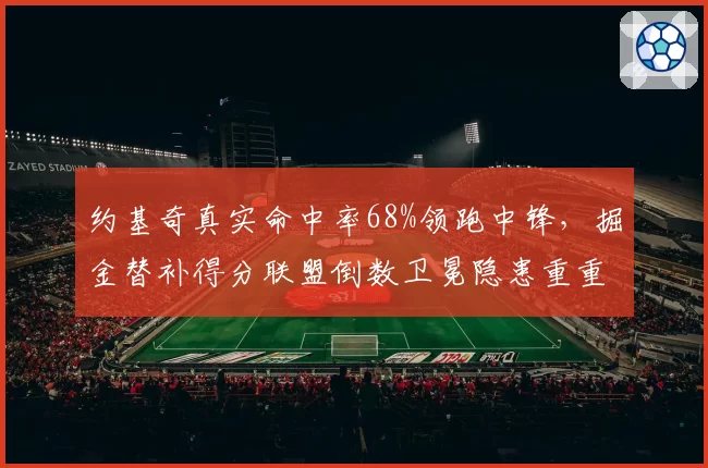 约基奇真实命中率68%领跑中锋，掘金替补得分联盟倒数卫冕隐患重重？
