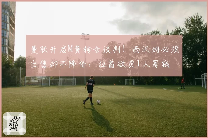 曼联开启M费转会谈判！西汉姆必须出售却不降价，拉爵欲卖1人筹钱