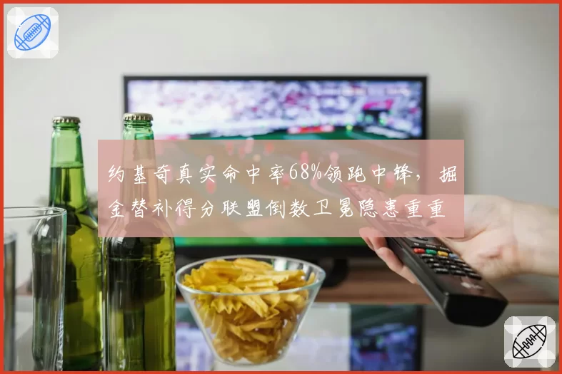 约基奇真实命中率68%领跑中锋，掘金替补得分联盟倒数卫冕隐患重重？