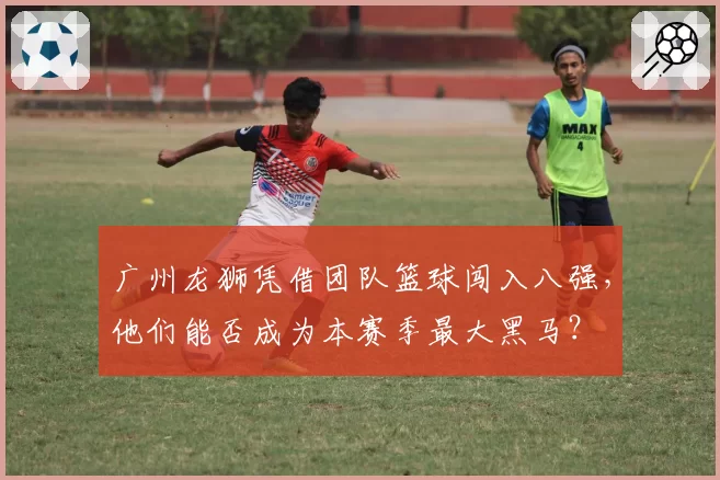 广州龙狮凭借团队篮球闯入八强，他们能否成为本赛季最大黑马？