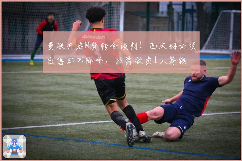 曼联开启M费转会谈判！西汉姆必须出售却不降价，拉爵欲卖1人筹钱