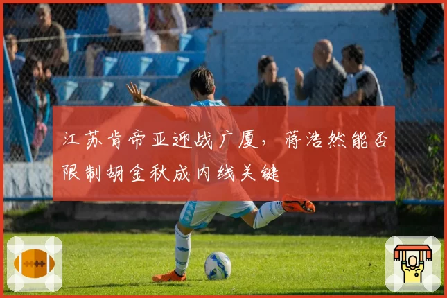 江苏肯帝亚迎战广厦,蒋浩然能否限制胡金秋成内线关键