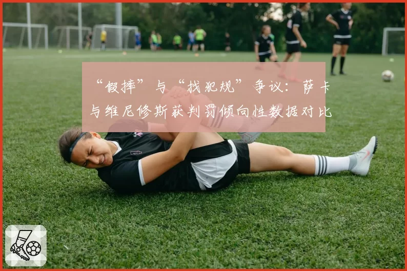 “假摔”与“找犯规”争议：萨卡与维尼修斯获判罚倾向性数据对比