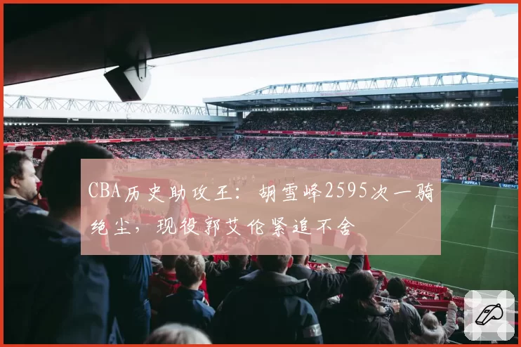 CBA历史助攻王：胡雪峰2595次一骑绝尘，现役郭艾伦紧追不舍