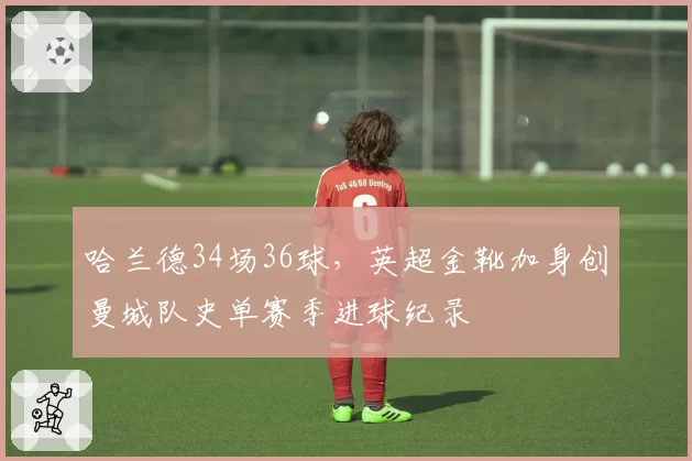 哈兰德34场36球,英超金靴加身创曼城队史单赛季进球纪录