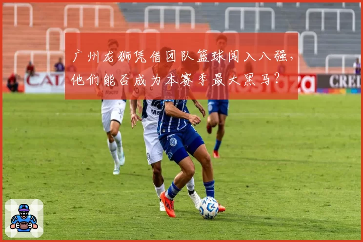 广州龙狮凭借团队篮球闯入八强，他们能否成为本赛季最大黑马？