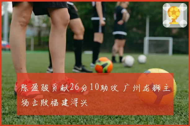 陈盈骏贡献26分10助攻 广州龙狮主场击败福建浔兴